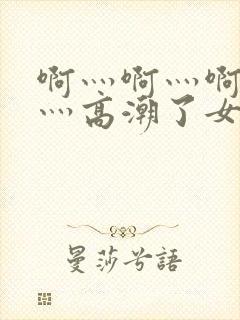 啊灬啊灬啊灬快灬高潮了女