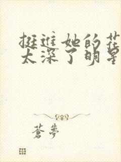 挺进她的花苞啊太深了明星小说