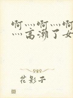 啊灬啊灬啊灬快灬高潮了女