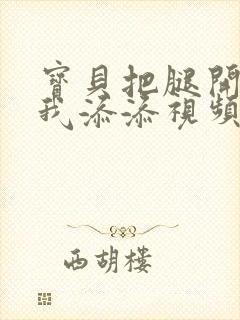 宝贝把腿开大让我添添视频