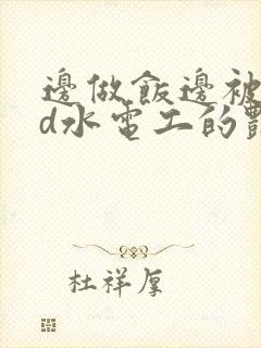 边做饭边被躁bd水电工的艳遇