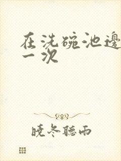 在洗碗池边要了一次