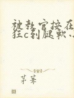 被教官按在寝室狂c到腿软小说