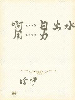 啊灬日出水了灬用灬力