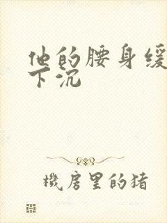 他的腰身缓慢的下沉