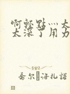 啊轻点灬太粗嗯太深了用力