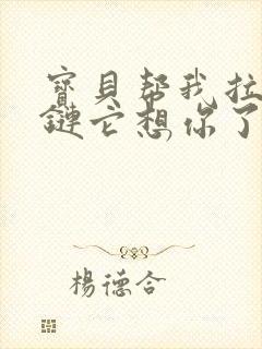 宝贝帮我拉开拉链它想你了视频