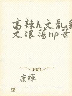 高辣h文乱乳h文浪荡np萧太后