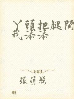 丫头把腿开大让我添添