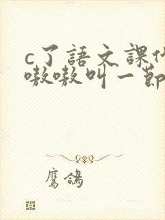 c了语文课代表嗷嗷叫一节课文