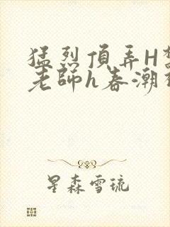 猛烈顶弄H禁欲老师h春潮视频