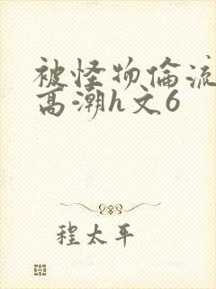 被怪物伦流澡到高潮h文6