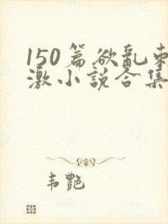 150篇欲乱刺激小说合集