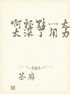 啊轻点灬太粗嗯太深了用力