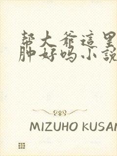 帮大爷这里消消肿好吗小说