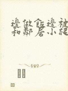 边做饭边被躁我和邻居小爬爬