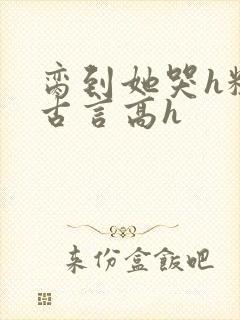 脔到她哭h粗话古言高h