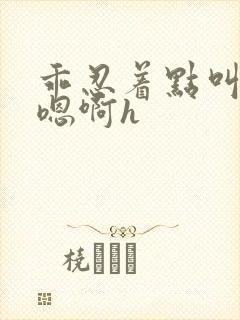 乖忍着点叫出来嗯啊h