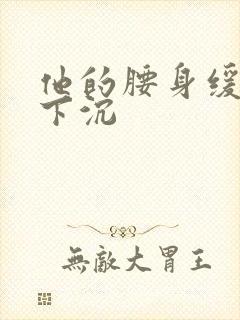 他的腰身缓慢的下沉