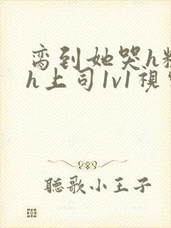 脔到她哭h粗话h上司1v1视频