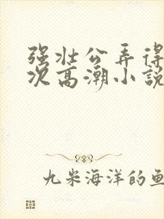 强壮公弄得我次次高潮小说