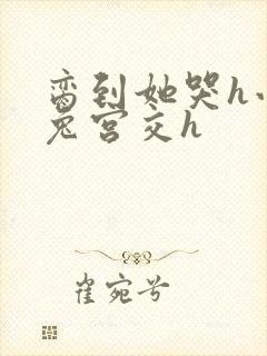 脔到她哭h小白兔宫交h