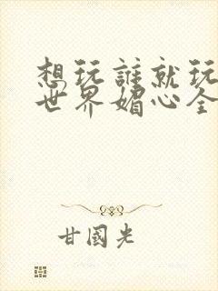 想玩谁就玩谁的世界媚心全文阅读