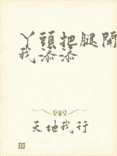 丫头把腿开大让我添添