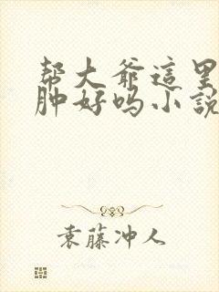 帮大爷这里消消肿好吗小说