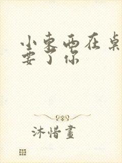 小东西在桌子上要了你