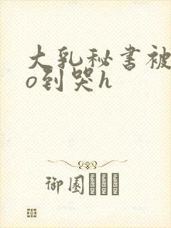 大乳秘书被cao到哭h