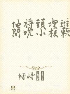 他将头埋进双腿间吮小核软件