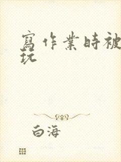 写作业时被爹地玩