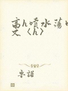 高h喷水荡肉欲文〈h〉