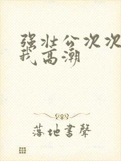 强壮公次次弄得我高潮