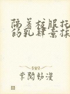 隔着校服托住她的乳肆意揉搓