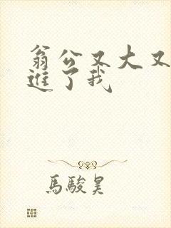 翁公又大又粗挺进了我