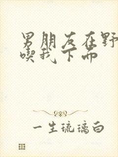 男朋友在野外猛吃我下面