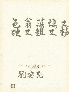 色翁荡熄又大又硬又粗又动态图