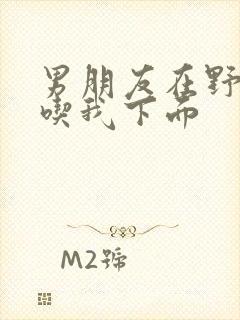 男朋友在野外猛吃我下面