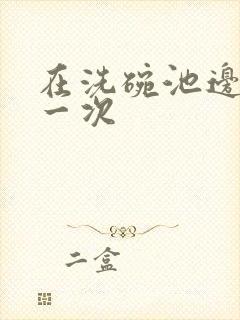 在洗碗池边要了一次