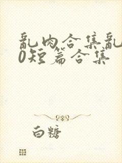 乱肉合集乱500短篇合集