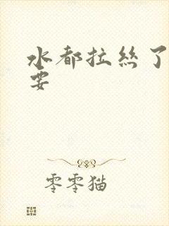 水都拉丝了还不要