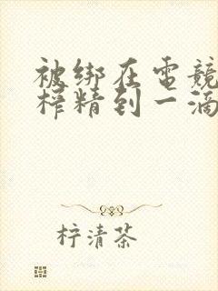 被绑在电竞椅上榨精到一滴不剩