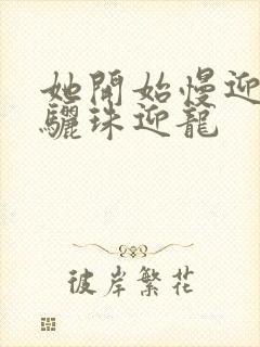 她开始慢迎迎合骊珠迎龙