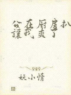 公在厨房扒开腿让我爽了