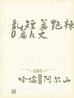 乱短篇艳辣500篇h文