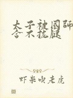 太子被国师c到合不拢腿