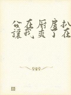 公在厨房扒开腿让我爽了在线观看