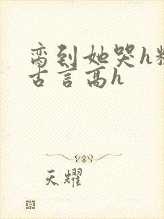 脔到她哭h粗话古言高h